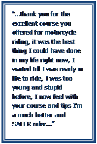 Text Box: “…thank you for the excellent course you offered for motorcycle riding, it was the best thing I could have done in my life right now, I waited till I was ready in life to ride, I was too young and stupid before, I now feel with your course and tips I’m a much better and SAFER rider…”